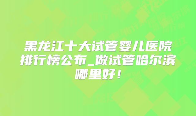 黑龙江十大试管婴儿医院排行榜公布_做试管哈尔滨哪里好!