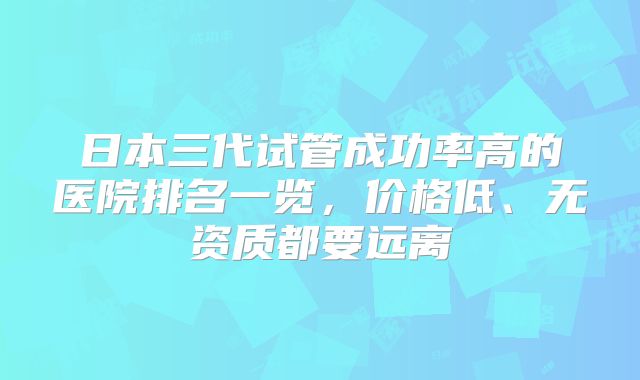 日本三代试管成功率高的医院排名一览,价格低、无资质都要远离