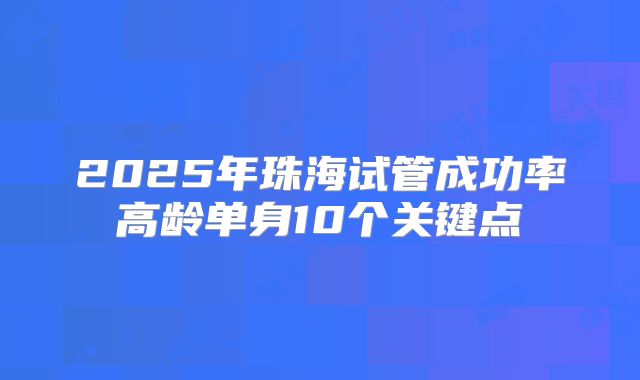2025年珠海试管成功率高龄单身10个关键点
