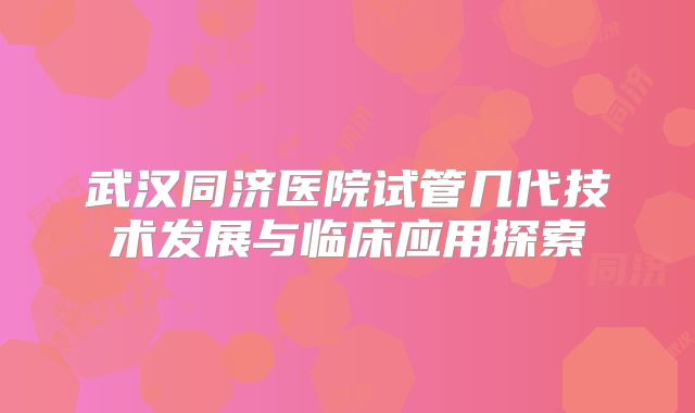 武汉同济医院试管几代技术发展与临床应用探索