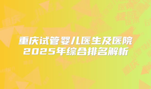 重庆试管婴儿医生及医院2025年综合排名解析