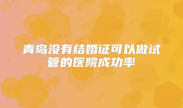 青岛没有结婚证可以做试管的医院成功率