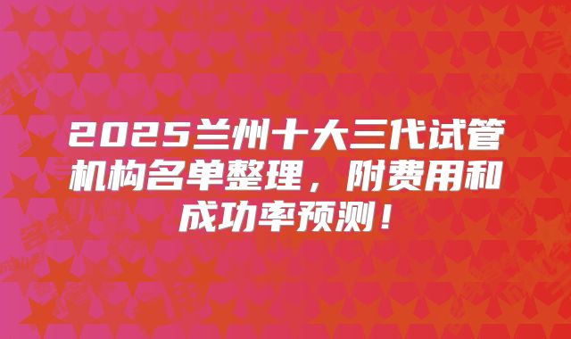 2025兰州十大三代试管机构名单整理,附费用和成功率预测!