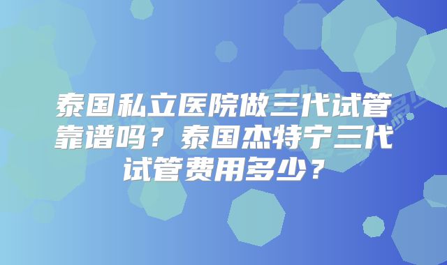 泰国私立医院做三代试管靠谱吗？泰国杰特宁三代试管费用多少？