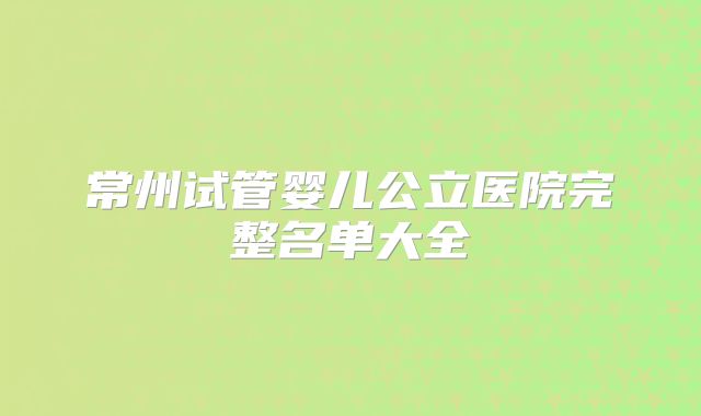 常州试管婴儿公立医院完整名单大全