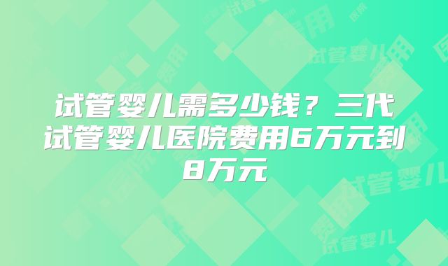 试管婴儿需多少钱？三代试管婴儿医院费用6万元到8万元
