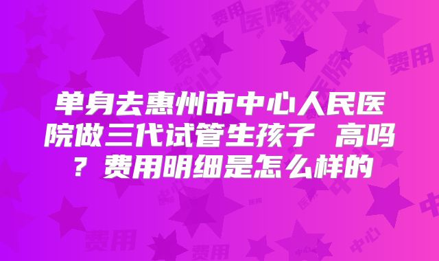 单身去惠州市中心人民医院做三代试管生孩子 高吗?费用明细是怎么样的