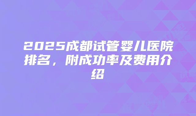 2025成都试管婴儿医院排名,附成功率及费用介绍