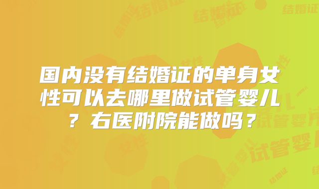 国内没有结婚证的单身女性可以去哪里做试管婴儿？右医附院能做吗？