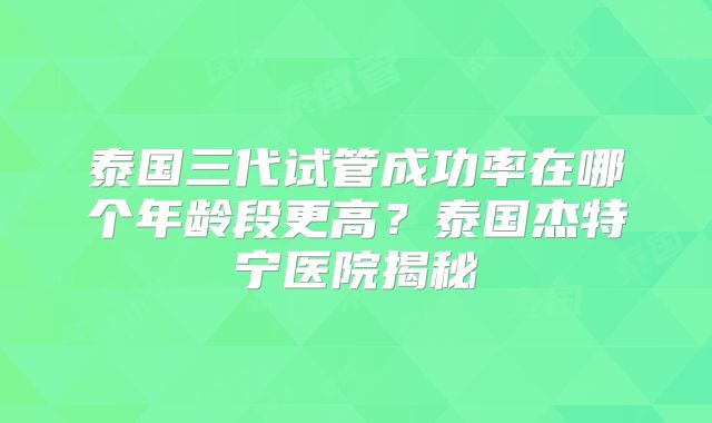 泰国三代试管成功率在哪个年龄段更高?泰国杰特宁医院揭秘