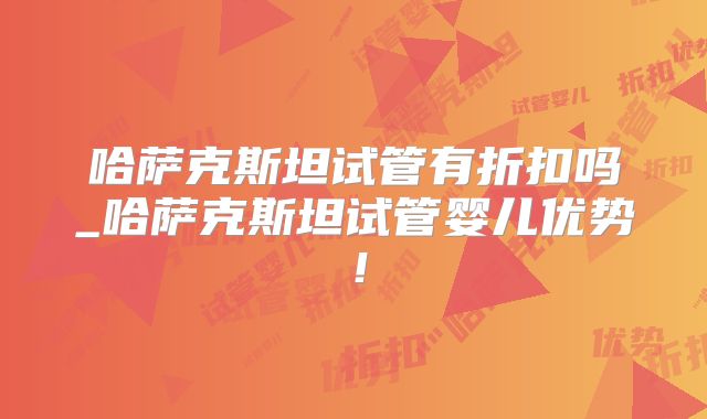 哈萨克斯坦试管有折扣吗_哈萨克斯坦试管婴儿优势!