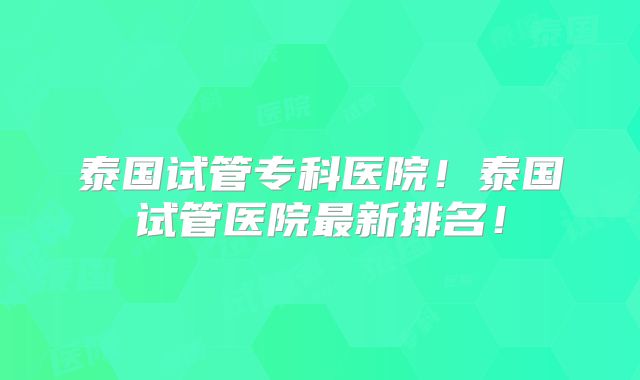 泰国试管专科医院!泰国试管医院最新排名!