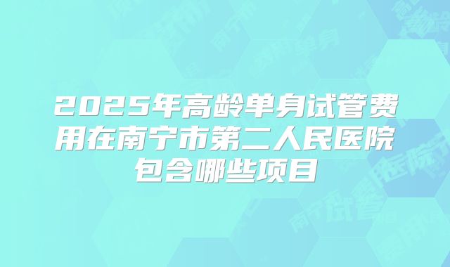 2025年高龄单身试管费用在南宁市第二人民医院包含哪些项目