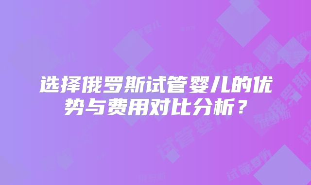选择俄罗斯试管婴儿的优势与费用对比分析？