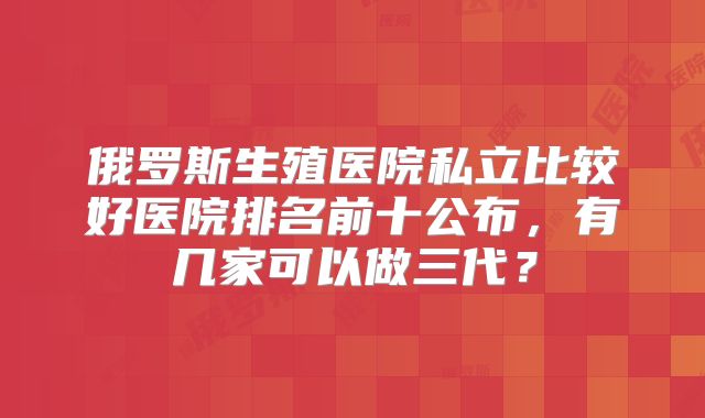 俄罗斯生殖医院私立比较好医院排名前十公布，有几家可以做三代？