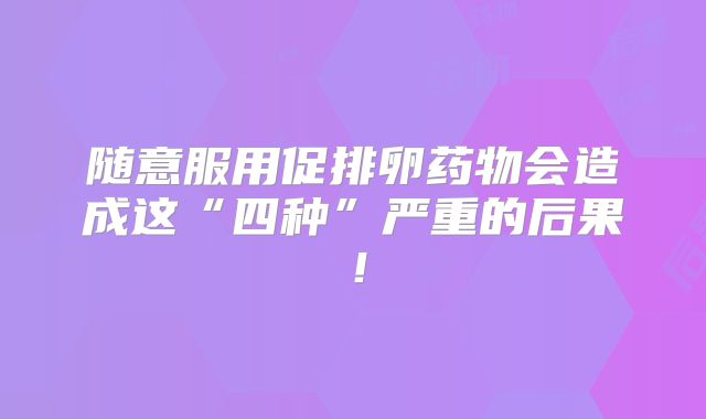 随意服用促排卵药物会造成这“四种”严重的后果!