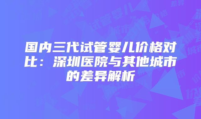 国内三代试管婴儿价格对比:深圳医院与其他城市的差异解析