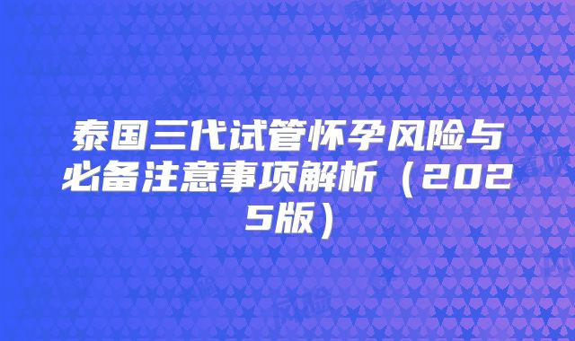 泰国三代试管怀孕风险与必备注意事项解析（2025版）