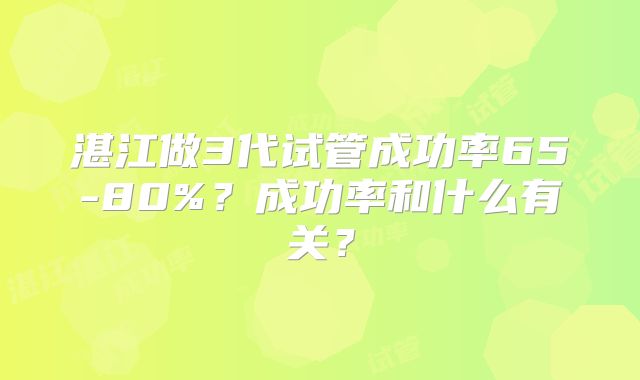 湛江做3代试管成功率65-80%?成功率和什么有关?
