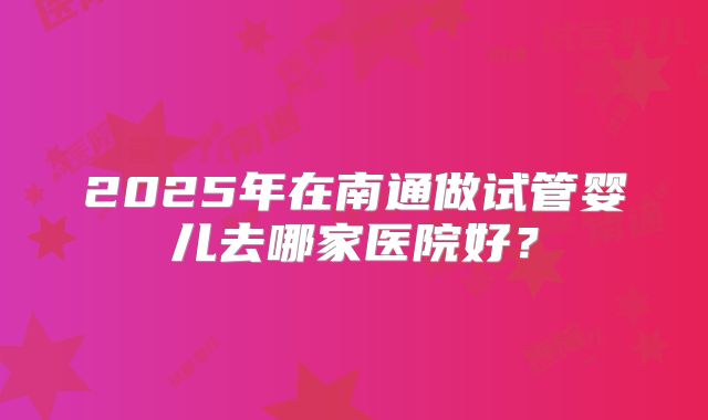 2025年在南通做试管婴儿去哪家医院好？