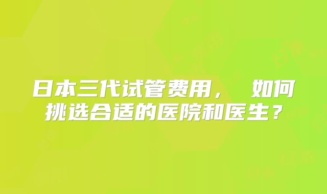 日本三代试管费用， 如何挑选合适的医院和医生？