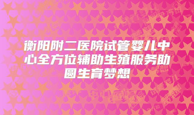 衡阳附二医院试管婴儿中心全方位辅助生殖服务助圆生育梦想