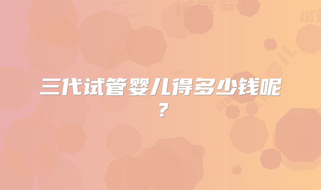 三代试管婴儿得多少钱呢?