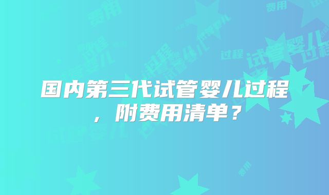 国内第三代试管婴儿过程,附费用清单?