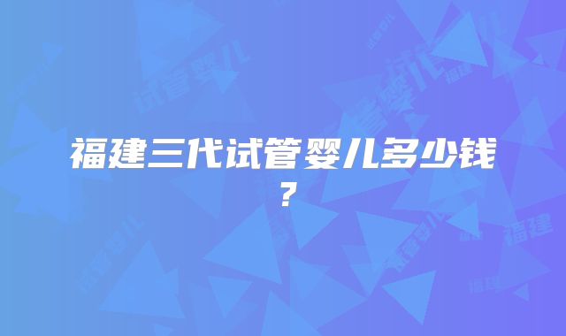 福建三代试管婴儿多少钱?