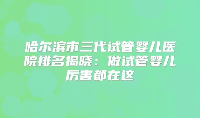 哈尔滨市三代试管婴儿医院排名揭晓:做试管婴儿厉害都在这