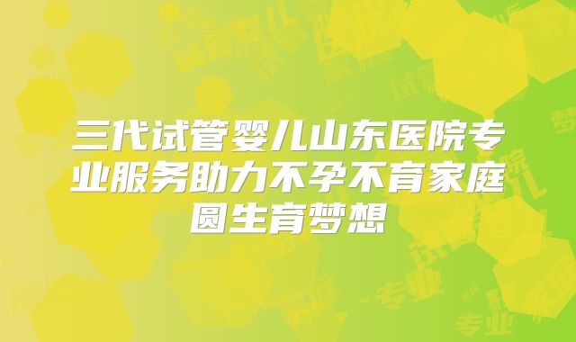 三代试管婴儿山东医院专业服务助力不孕不育家庭圆生育梦想