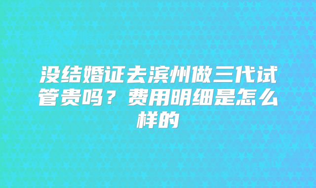 没结婚证去滨州做三代试管贵吗?费用明细是怎么样的