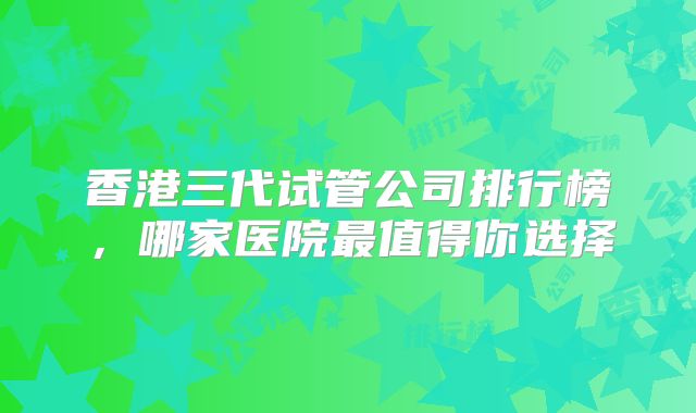 香港三代试管公司排行榜,哪家医院最值得你选择