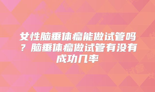 女性脑垂体瘤能做试管吗?脑垂体瘤做试管有没有成功几率
