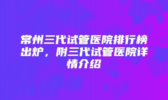 常州三代试管医院排行榜出炉,附三代试管医院详情介绍