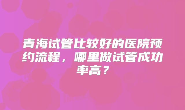 青海试管比较好的医院预约流程，哪里做试管成功率高？