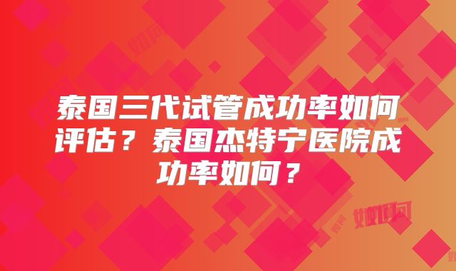 泰国三代试管成功率如何评估？泰国杰特宁医院成功率如何？