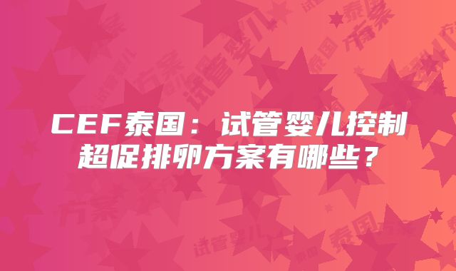 CEF泰国:试管婴儿控制超促排卵方案有哪些?