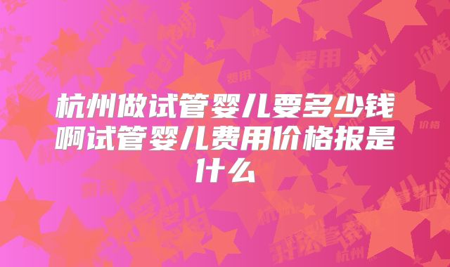 杭州做试管婴儿要多少钱啊试管婴儿费用价格报是什么