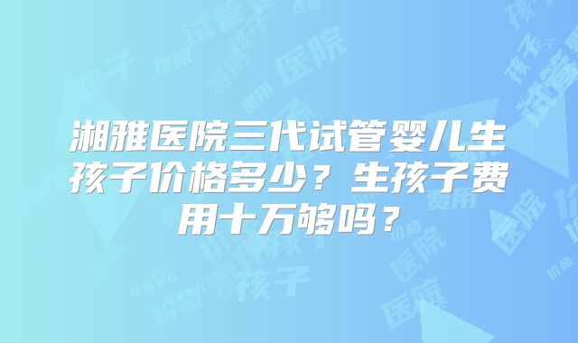 湘雅医院三代试管婴儿生孩子价格多少？生孩子费用十万够吗？