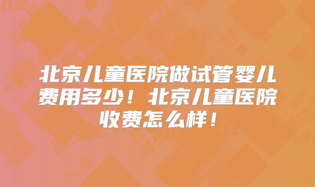 北京儿童医院做试管婴儿费用多少!北京儿童医院收费怎么样!