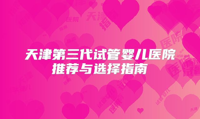 天津第三代试管婴儿医院推荐与选择指南