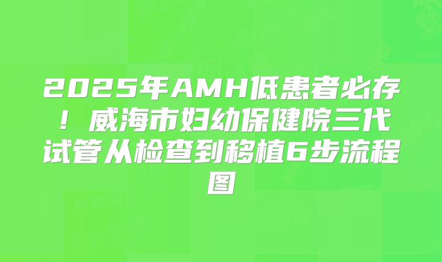 2025年AMH低患者必存!威海市妇幼保健院三代试管从检查到移植6步流程图