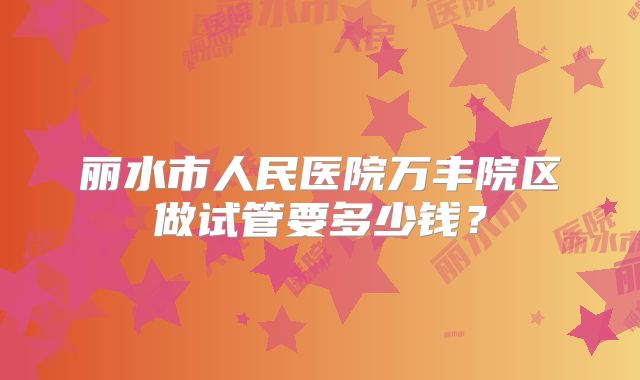 丽水市人民医院万丰院区做试管要多少钱?