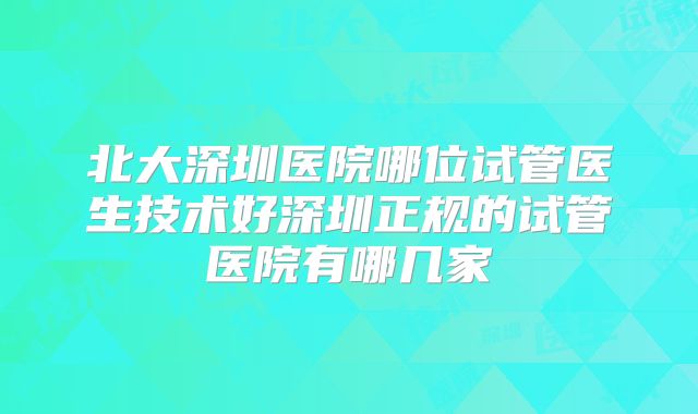 北大深圳医院哪位试管医生技术好深圳正规的试管医院有哪几家