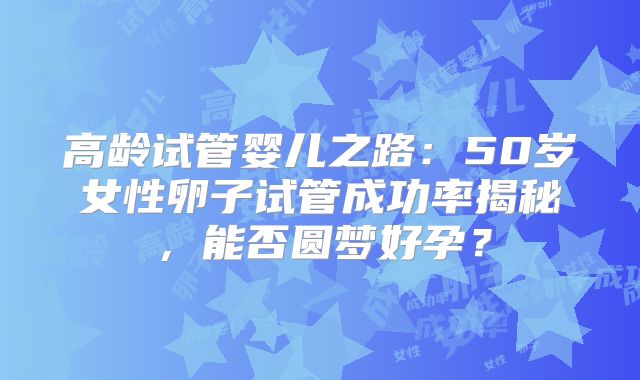高龄试管婴儿之路:50岁女性卵子试管成功率揭秘,能否圆梦好孕?