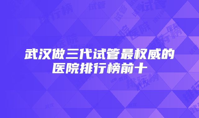 武汉做三代试管最权威的医院排行榜前十