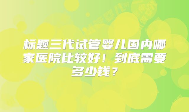 标题三代试管婴儿国内哪家医院比较好！到底需要多少钱？