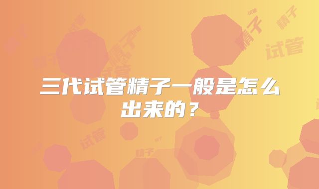 三代试管精子一般是怎么出来的？