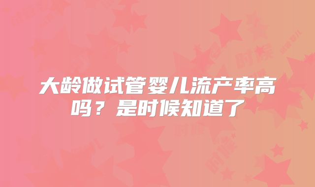 大龄做试管婴儿流产率高吗？是时候知道了
